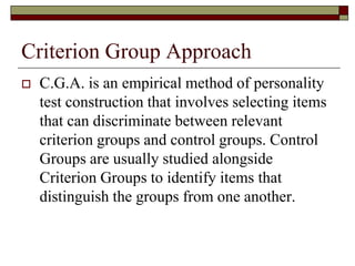 Criterion Group Approach
   C.G.A. is an empirical method of personality
    test construction that involves selecting items
    that can discriminate between relevant
    criterion groups and control groups. Control
    Groups are usually studied alongside
    Criterion Groups to identify items that
    distinguish the groups from one another.
 