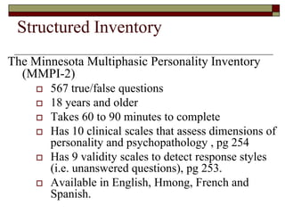 Structured Inventory
The Minnesota Multiphasic Personality Inventory
  (MMPI-2)
        567 true/false questions
        18 years and older
        Takes 60 to 90 minutes to complete
        Has 10 clinical scales that assess dimensions of
         personality and psychopathology , pg 254
        Has 9 validity scales to detect response styles
         (i.e. unanswered questions), pg 253.
        Available in English, Hmong, French and
         Spanish.
 