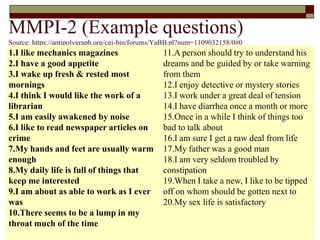 MMPI-2 (Example questions)
Source: https://antipolygraph.org/cgi-bin/forums/YaBB.pl?num=1109032158/0#0
1.I like mechanics magazines                     11.A person should try to understand his
2.I have a good appetite                         dreams and be guided by or take warning
3.I wake up fresh & rested most                  from them
mornings                                         12.I enjoy detective or mystery stories
4.I think I would like the work of a             13.I work under a great deal of tension
librarian                                        14.I have diarrhea once a month or more
5.I am easily awakened by noise                  15.Once in a while I think of things too
6.I like to read newspaper articles on           bad to talk about
crime                                            16.I am sure I get a raw deal from life
7.My hands and feet are usually warm             17.My father was a good man
enough                                           18.I am very seldom troubled by
8.My daily life is full of things that           constipation
keep me interested                               19.When I take a new, I like to be tipped
9.I am about as able to work as I ever           off on whom should be gotten next to
was                                              20.My sex life is satisfactory
10.There seems to be a lump in my
throat much of the time
 