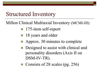 Structured Inventory
Millon Clinical Multiaxial Inventory (MCMI-III):
         175-item self-report
         18 years and older
         Approx. 30 minutes to complete
         Designed to assist with clinical and
           personality disorders (Axis II on
           DSM-IV-TR).
         Consists of 28 scales (pg. 256)
 