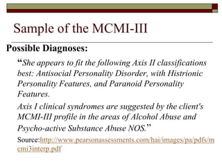 Sample of the MCMI-III
Possible Diagnoses:
  “She appears to fit the following Axis II classifications
   best: Antisocial Personality Disorder, with Histrionic
   Personality Features, and Paranoid Personality
   Features.
   Axis I clinical syndromes are suggested by the client's
   MCMI-III profile in the areas of Alcohol Abuse and
   Psycho-active Substance Abuse NOS.”
   Source:http://www.pearsonassessments.com/hai/images/pa/pdfs/m
   cmi3interp.pdf
 