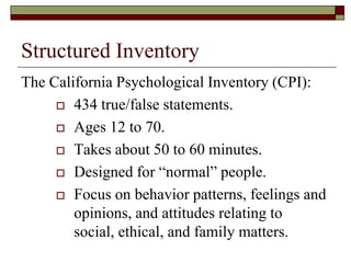 Structured Inventory
The California Psychological Inventory (CPI):
      434 true/false statements.

      Ages 12 to 70.

      Takes about 50 to 60 minutes.

      Designed for “normal” people.

      Focus on behavior patterns, feelings and
        opinions, and attitudes relating to
        social, ethical, and family matters.
 