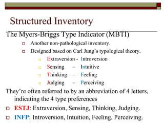 Structured Inventory
The Myers-Briggs Type Indicator (MBTI)
         Another non-pathological inventory.
         Designed based on Carl Jung’s typological theory.
               Extraversion - Introversion
               Sensing – Intuitive
               Thinking – Feeling
               Judging – Perceiving
They’re often referred to by an abbreviation of 4 letters,
  indicating the 4 type preferences
 ESTJ: Extraversion, Sensing, Thinking, Judging.

 INFP: Introversion, Intuition, Feeling, Perceiving.
 