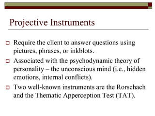 Projective Instruments

   Require the client to answer questions using
    pictures, phrases, or inkblots.
   Associated with the psychodynamic theory of
    personality – the unconscious mind (i.e., hidden
    emotions, internal conflicts).
   Two well-known instruments are the Rorschach
    and the Thematic Apperception Test (TAT).
 