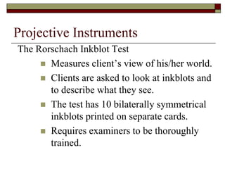 Projective Instruments
The Rorschach Inkblot Test
      Measures client’s view of his/her world.
      Clients are asked to look at inkblots and
       to describe what they see.
      The test has 10 bilaterally symmetrical
       inkblots printed on separate cards.
      Requires examiners to be thoroughly
       trained.
 