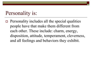 Personality is:
   Personality includes all the special qualities
    people have that make them different from
    each other. These include: charm, energy,
    disposition, attitude, temperament, cleverness,
    and all feelings and behaviors they exhibit.
 