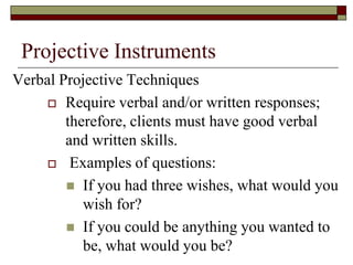 Projective Instruments
Verbal Projective Techniques
      Require verbal and/or written responses;
        therefore, clients must have good verbal
        and written skills.
      Examples of questions:

         If you had three wishes, what would you
           wish for?
         If you could be anything you wanted to
           be, what would you be?
 