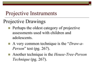 Projective Instruments
Projective Drawings
     Perhaps the oldest category of projective
      assessments used with children and
      adolescents.
     A very common technique is the “Draw-a-
      Person” test (pg. 267).
     Another technique is the House-Tree-Person
      Technique (pg. 267).
 