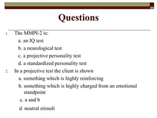 Questions
1.   The MMPI-2 is:
       a. an IQ test
       b. a neurological test
       c. a projective personality test
       d. a standardized personality test
2.   In a projective test the client is shown
       a. something which is highly reinforcing
       b. something which is highly charged from an emotional
          standpoint
        c. a and b
       d. neutral stimuli
 