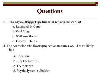 Questions
3.  The Myers-Briggs Type Indicator reflects the work of
       a. Raymond B. Cattell
       b. Carl Jung
       c. William Glasser
       d. Oscar K. Buros
4. The counselor who favors projective measures would most likely
    be a
       a. Rogerian
       b. Strict behaviorist
       c. TA therapist
       d. Psychodynamic clinician
 