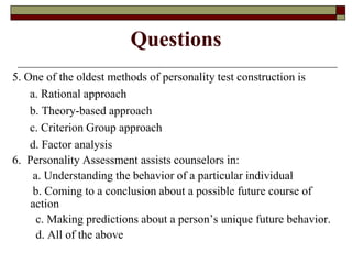 Questions
5. One of the oldest methods of personality test construction is
    a. Rational approach
    b. Theory-based approach
    c. Criterion Group approach
    d. Factor analysis
6. Personality Assessment assists counselors in:
     a. Understanding the behavior of a particular individual
     b. Coming to a conclusion about a possible future course of
    action
      c. Making predictions about a person’s unique future behavior.
      d. All of the above
 