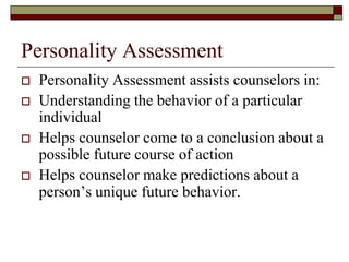 Personality Assessment
   Personality Assessment assists counselors in:
   Understanding the behavior of a particular
    individual
   Helps counselor come to a conclusion about a
    possible future course of action
   Helps counselor make predictions about a
    person’s unique future behavior.
 