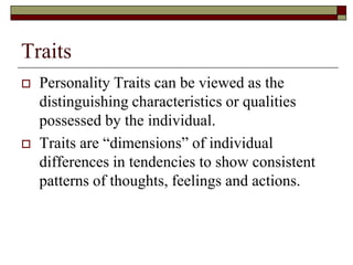 Traits
   Personality Traits can be viewed as the
    distinguishing characteristics or qualities
    possessed by the individual.
   Traits are “dimensions” of individual
    differences in tendencies to show consistent
    patterns of thoughts, feelings and actions.
 