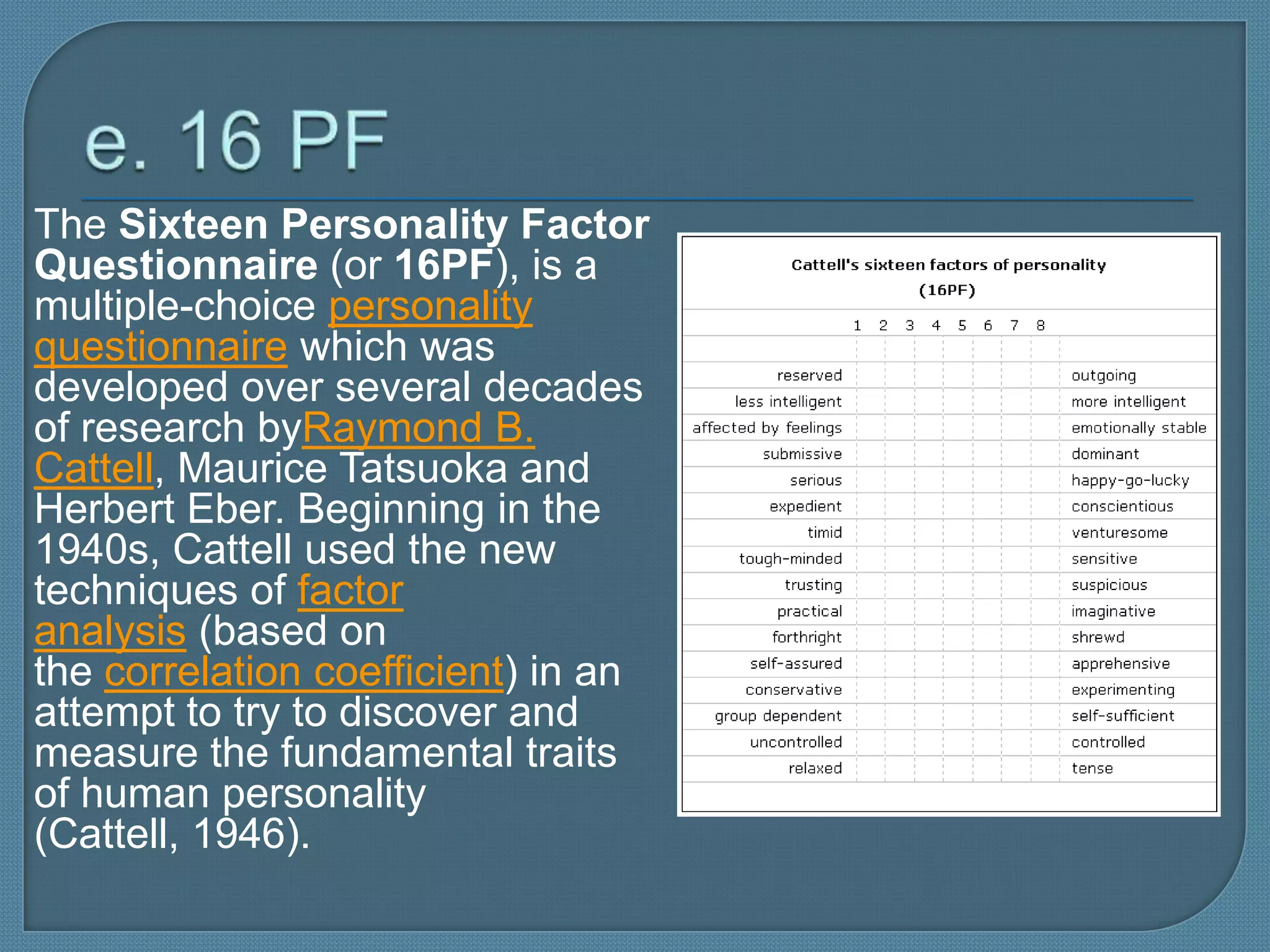 The Sixteen Personality Factor
Questionnaire (or 16PF), is a
multiple-choice personality
questionnaire which was
developed over several decades
of research byRaymond B.
Cattell, Maurice Tatsuoka and
Herbert Eber. Beginning in the
1940s, Cattell used the new
techniques of factor
analysis (based on
the correlation coefficient) in an
attempt to try to discover and
measure the fundamental traits
of human personality
(Cattell, 1946).
 