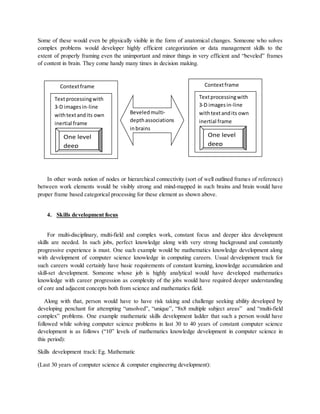Some of these would even be physically visible in the form of anatomical changes. Someone who solves
complex problems would developer highly efficient categorization or data management skills to the
extent of properly framing even the unimportant and minor things in very efficient and “beveled” frames
of content in brain. They come handy many times in decision making.
In other words notion of nodes or hierarchical connectivity (sort of well outlined frames of reference)
between work elements would be visibly strong and mind-mapped in such brains and brain would have
proper frame based categorical processing for these element as shown above.
4. Skills development focus
For multi-disciplinary, multi-field and complex work, constant focus and deeper idea development
skills are needed. In such jobs, perfect knowledge along with very strong background and constantly
progressive experience is must. One such example would be mathematics knowledge development along
with development of computer science knowledge in computing careers. Usual development track for
such careers would certainly have basic requirements of constant learning, knowledge accumulation and
skill-set development. Someone whose job is highly analytical would have developed mathematics
knowledge with career progression as complexity of the jobs would have required deeper understanding
of core and adjacent concepts both from science and mathematics field.
Along with that, person would have to have risk taking and challenge seeking ability developed by
developing penchant for attempting “unsolved”, “unique”, “8x8 multiple subject areas” and “multi-field
complex” problems. One example mathematic skills development ladder that such a person would have
followed while solving computer science problems in last 30 to 40 years of constant computer science
development is as follows (“10” levels of mathematics knowledge development in computer science in
this period):
Skills development track: Eg. Mathematic
(Last 30 years of computer science & computer engineering development):
Contextframe
Textprocessingwith
3-D imagesin-line
withtextandits own
inertial frame
One level
deep
Contextframe
Textprocessingwith
3-D imagesin-line
withtextandits own
inertial frame
One level
deep
Beveledmulti-
depthassociations
inbrains
 