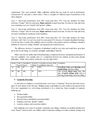 requirements. One such academic ability calibration method that can easily be used in performance
measurement for such jobs is shown above. There is example of 3 different types of performers in the
above diagram:
Case 1: Day-to-day performance level: 40%, Exam prep drive: 25%: Very low stickiness for future
reference; “Longer” time for exam prep. Highs and lows around exam time. No time for value add work,
over cramming even over “mental” and “genetic” abilities
Case 2: Day-to-day performance level: 60%, Exam prep drive: 25%: Very low stickiness for future
reference; “Longer” time for exam prep. Highs and lows around exam time. No time for value add work,
too much cramming for storing pre-solved problems
Case 3: Day-to-day performance level: 80%, Exam prep drive: 5%: Very high stickiness for future
reference; don’t have to exert two much for exam prep (5%) because of constant disciplined learnings;
Can devote time to useful value additions such as creativity, extra projects and new challenges, attempt at
problems in exam over writing “bookish” pre-prepared, pre-canned answers
The difference between 3 categories of individuals would be very clear and would show up in their
job as lack in risk taking, no creativity and highly undisciplined behavior.
Other such tool for similar kind of benchmarking is comparison between examination performance of
two test candidates. For example, here is a comparison between two students on their exam attempt
philosophy. Similar data analysis would give you your right choice:
Name Total
Score
Attempted
Exam.
Scored
Marks
% Scoring Accuracy Rate
(confidence interval)
Comment
“A” 100 85 81 95% Excellent read, good drawing, good
handwriting and story telling
“B” 100 100 85 85% Just average throw away story. No
use of good writing tools such as
drawing, handwriting and story telling
5. Corporate fit testing
As and when an employee or researcher joins a new team, a “corporate” fit test for him starts in new
place of work almost on the first day. Multiple groups or job ladders at work would test the person for his
fit in new organization in a real testing environment or in a virtual one. Some examples of corporate
laddering are:
 Workers ladder
 Idea generation ladder
 Research focus and industry association ladder
 Employee and corp. “identity” ladders
 Learners, trainees and researchers ladders
Such laddering even exists in academic community and colleges. Students are profiled and placed in
some “bucket” based on their core abilities either in education rankings or in other academic testings such
 
