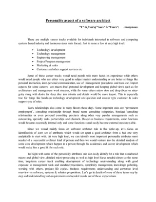 Personality aspect of a software architect
“Y” in front of “ours” is “Yours”. Anonymous
There are multiple career tracks available for individuals interested in software and computing
systems based industry and businesses (our main focus). Just to name a few at very high level:
 Technology development
 Technology management
 Engineering management
 Project/Program management
 Marketing & sales
 Customer and other support services etc
Some of these career tracks would need people with more hands on experience while others
would need people who are either very good in subject matter understanding or are better at things like
personal interaction, inter-personal communication, use of management procedures and tools etc. Import
aspects for some careers are macro-level personal development and keeping global views such as for
architecture and management work streams, while for some others micro view and deep focus on nitty-
gritty along with desire for deep dive into minutia and details would be more import. This is especially
true for things like hands-on technology development and question and answer type customer & sales
support type of roles.
Work relationships also come in many flavors these days. Some important ones are “permanent
employment”, consulting relationship through brand name consulting companies, boutique consulting
relationships or even personal consulting practices along other very popular arrangements such as
outsourcing, specialty tasks partnerships and channels. Based on business requirements, some functions
would become essentially internal only and some functions could easily become external outsource-able.
Since we would mainly focus on software architect role in this write-up, let’s focus on
identification of core set of attributes which would set apart a good architect from a bad one very
analytically to start with. At very high level, we can identify most important personality attributes most
needed of a successful architect kind of person and then we would venture into the detailed analysis of
some core development which happen in a person through his academics and career development which
would make him a good fit for such role.
To begin with some of the personality attributes one can easily identify for a role that would need
macro and global view, detailed micro-processing as well as high level focus needed almost at the same
time, long-term career track enabling development of technology understanding along with good
exposure to management tools and standard procedures, complexity management, knowledge gathering,
working with others, product life cycles, business requirements understanding and corporate level
overview on software, systems & solution prepositions. Let’s go in details of some of these items step by
step and understand key sub-requirements and needed results out of these expectations.
 