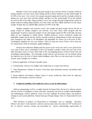 Machines weren’t fast enough and good enough in past and lots and lots of people worked on
making machines even more faster, better looking and more cleaner until there was this “good-enough” fit
for 90%.of the users. Cars weren’t fast enough and good enough and lot and lots of people worked on
making cars even more faster and finer looking until there was this “good-enough” fit car that satisfied
the need for 90%.of the folks. Flying machines weren’t fast enough and good enough and lots and lots of
people worked on making flying machines even more faster and more reliable until there was this “good-
enough” fit plane that was suitable flight experience for 90% of the folks.
Similarly computers and networks weren’t fast enough and good enough and lot and lots of
people worked on making computers and networks even more faster, better designed until this
“goodenough” fit perfect connected computer for the only bought comport for 90% of the folks and same
things are now happening to cellular phones. Similarly businesses weren’t transparent enough and
dependable enough and lot and lots and lots of people worked on making business results and outcomes
more transparent and visible to all stakeholders and dependable for owners up to the levels of 90%.
Technological singularity has now new frontiers. There are many new areas of focus. Just to name the
few: human brain, robots & automation, applied intelligence.
Systems and architecture thinking itself has grown to new levels now and it is now good tool for
even some of these newer technologies at their very inception: certainly a better start over some of the
older innovations stories we know about falter at the very beginning because of lack of better tools and
technological understandings. Our knowledge around software and electronics use for problem solving
has improved up to the level of almost human intelligence since.There are also many types of software
systems. Some examples are as follows:
1. Software applications: Left brain or parallel system
2. Communication software over multiple nodes: Right brain or n-stage serial software
3. Data Management, Analytics & Science: Front brain, huge information memory and timeline nodal
point software
4. Social, platform and business solution context in system architecture: Back brain for adjacency
sensitivities and valuation system for software
2. Complexity handling: Job complexity, career events & mind changes
Software programming it-self is a complex function for human brain. On top of it, software systems
with lots and lots of intelligence in them, procedure automation and need for complex multi-disciplinary
and multi-language software platforms create even more challenge for decision makers and architects
working on such systems/platforms. Human brain goes through changes when it is being trained for such
work.
With slowdown in progress of advancements in technologies such as computing, electronics
(Moore’s law doesn’t work anymore!), software systems (open-source has taken out “IP” novelty out of
lots of software systems), storage and networking etc; process understanding, improvements in
 