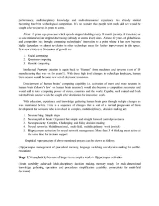 performance, multidisciplinary knowledge and multi-dimensional experience has already started
becoming forefront technological competition. It’s no wonder that people with such skill set would be
sought after resources in years to come.
About 10 years ago processer clock speeds stopped doubling every 18 month (density of transitors) or
so and miniaturization stopped decreasing (already at atoms level) sizes. Almost 20 years of global focus
and competition has brought computing technologies’ innovation to a point where it has now become
highly dependent on almost revolution in other technology areas for further improvement in this space.
Few new choices or dimensions of growth are
1. Social computing
2. Quantum computing
3. Genetic computing
Intellectual Property creation is again back to “Human” from machines and systems (sort of IP
manufacturing that was on for years!!). With these high level changes in technology landscape, human
brain neuron would become new set of electronic transistors.
Development of human brains’ computing capability i.e. activation of more and more neurons in
human brain (Moore’s law’ on human brain neurons!) would also become a competitive parameter and
would add to total computing power of states, countries and the world. Capable, well trained and fresh
talented brain source would be sought after destination for innovative work.
With education, experience and knowledge gathering human brain goes through multiple changes as
was mentioned before. Here is a sequence of changes that is sort of a normal progression of brain
development for someone who is involved in complex, multidisciplinary, decision making job:
1. Neuron firing: Simple steps
2. Neuron path in brain: Organized but simple and straight forward control procedures
3. Neuroplasticity: Complex, Challenging and Risky decision making
4. Neural networks: Multidimensional, multi-field, multidisciplinary work (switch)
5. Hippocampus activation for neural network management: More than 3 -4 thinking areas active at
the same time for decision support
Graphical representation of above mentioned process can be shown as follows:
(Hippocampus management of procedural memory, language switching and decision making for conflict
resolution)
Stage 1: Neuroplasticity because of longer term complex work -> Hippocampus activation
(Brain capability achieved: Multi-disciplinary decision making, memory ready for multi-dimensional
knowledge gathering, operations and procedures simplification capability, connectivity for multi-field
decisions)
 
