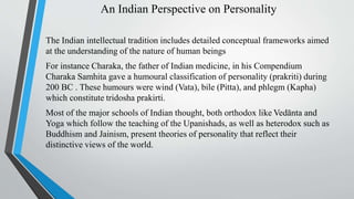 An Indian Perspective on Personality
The Indian intellectual tradition includes detailed conceptual frameworks aimed
at the understanding of the nature of human beings
For instance Charaka, the father of Indian medicine, in his Compendium
Charaka Samhita gave a humoural classification of personality (prakriti) during
200 BC . These humours were wind (Vata), bile (Pitta), and phlegm (Kapha)
which constitute tridosha prakirti.
Most of the major schools of Indian thought, both orthodox like Vedānta and
Yoga which follow the teaching of the Upanishads, as well as heterodox such as
Buddhism and Jainism, present theories of personality that reflect their
distinctive views of the world.
 