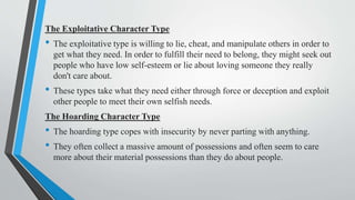 The Exploitative Character Type
• The exploitative type is willing to lie, cheat, and manipulate others in order to
get what they need. In order to fulfill their need to belong, they might seek out
people who have low self-esteem or lie about loving someone they really
don't care about.
• These types take what they need either through force or deception and exploit
other people to meet their own selfish needs.
The Hoarding Character Type
• The hoarding type copes with insecurity by never parting with anything.
• They often collect a massive amount of possessions and often seem to care
more about their material possessions than they do about people.
 