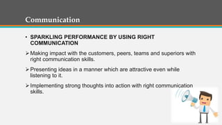 Communication
• SPARKLING PERFORMANCE BY USING RIGHT
COMMUNICATION
Making impact with the customers, peers, teams and superiors with
right communication skills.
Presenting ideas in a manner which are attractive even while
listening to it.
Implementing strong thoughts into action with right communication
skills.
 