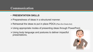 Communication
• PRESENTATION SKILLS
Preparedness of ideas in a structured manner.
Rehearsal the ideas to put in place PDCA (Plan-Do-Check-Act)
Using appropriate modes of presenting ideas through PowerPoint.
Using body language and postures to deliver impactful
presentations.
 