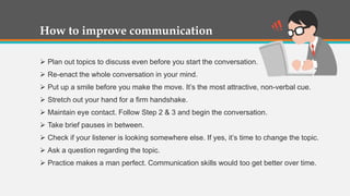 How to improve communication
 Plan out topics to discuss even before you start the conversation.
 Re-enact the whole conversation in your mind.
 Put up a smile before you make the move. It’s the most attractive, non-verbal cue.
 Stretch out your hand for a firm handshake.
 Maintain eye contact. Follow Step 2 & 3 and begin the conversation.
 Take brief pauses in between.
 Check if your listener is looking somewhere else. If yes, it’s time to change the topic.
 Ask a question regarding the topic.
 Practice makes a man perfect. Communication skills would too get better over time.
 