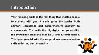 Introduction
Your radiating smile is the first thing that enables people
to connect with you. A smile gives the parties both
comfort, confidence and comprehensive platform to
communicate. The smile that highlights our personality,
the overall demeanor that reflects us and our uniqueness.
This goes parallel with the verge of our communication
skills reflecting our personality.
 