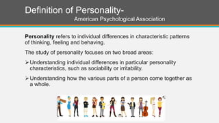 Definition of Personality-
American Psychological Association
Personality refers to individual differences in characteristic patterns
of thinking, feeling and behaving.
The study of personality focuses on two broad areas:
Understanding individual differences in particular personality
characteristics, such as sociability or irritability.
Understanding how the various parts of a person come together as
a whole.
 