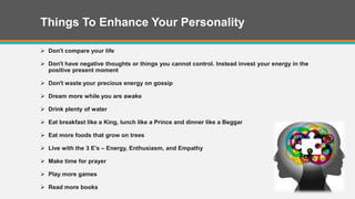 Things To Enhance Your Personality
 Don't compare your life
 Don't have negative thoughts or things you cannot control. Instead invest your energy in the
positive present moment
 Don't waste your precious energy on gossip
 Dream more while you are awake
 Drink plenty of water
 Eat breakfast like a King, lunch like a Prince and dinner like a Beggar
 Eat more foods that grow on trees
 Live with the 3 E’s – Energy, Enthusiasm, and Empathy
 Make time for prayer
 Play more games
 Read more books
 