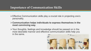 Importance of Communication Skills
Effective Communication skills play a crucial role in projecting one’s
personality.
Communication helps individuals to express themselves in the
most convincing way.
Your thoughts, feelings and knowledge should be passed on in the
most desirable manner and effective communication skills help you
in the same.
 