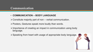 Communication
• COMMUNICATION – BODY LANGUAGE
Constitute majority part of non – verbal communication.
Posters, Gestures speak more loudly than words.
Importance of creating an impact in communication using body
language.
Speaking from heart with usage of appropriate body language.
 