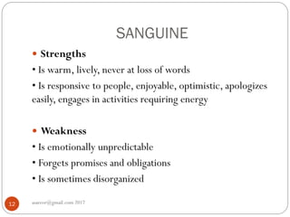 SANGUINE
asareor@gmail.com 201712
 Strengths
• Is warm, lively, never at loss of words
• Is responsive to people, enjoyable, optimistic, apologizes
easily, engages in activities requiring energy
 Weakness
• Is emotionally unpredictable
• Forgets promises and obligations
• Is sometimes disorganized
 