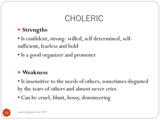 CHOLERIC
asareor@gmail.com 201713
 Strengths
• Is confident, strong- willed, self determined, self-
sufficient, fearless and bold
• Is a good organizer and promoter
 Weakness
• Is insensitive to the needs of others, sometimes disgusted
by the tears of others and almost never cries
• Can be cruel, blunt, bossy, domineering
 