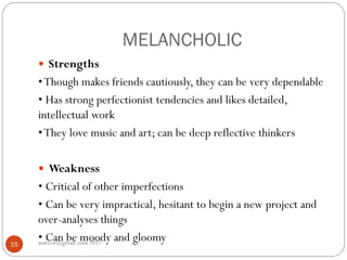 MELANCHOLIC
asareor@gmail.com 201715
 Strengths
•Though makes friends cautiously, they can be very dependable
• Has strong perfectionist tendencies and likes detailed,
intellectual work
•They love music and art; can be deep reflective thinkers
 Weakness
• Critical of other imperfections
• Can be very impractical, hesitant to begin a new project and
over-analyses things
• Can be moody and gloomy
 