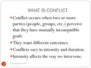 WHAT IS CONFLICT
asareor@gmail.com 201718
Conflict occurs when two or more
parties (people, groups, etc.) perceive
that they have mutually incompatible
goals.
They want different outcomes.
Conflicts vary in intensity and duration.
Intensity affects the way we intervene.
 