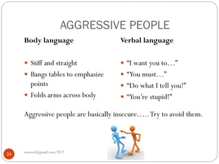 AGGRESSIVE PEOPLE
Aggressive people are basically insecure…..Try to avoid them.
asareor@gmail.com 2017
24
Body language
 Stiff and straight
 Bangs tables to emphasize
points
 Folds arms across body
Verbal language
 “I want you to…”
 “You must…”
 “Do what I tell you!”
 “You’re stupid!”
 