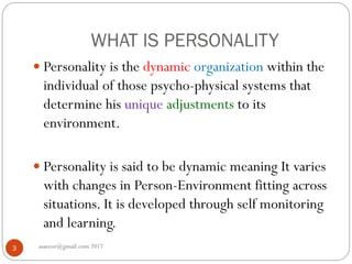 WHAT IS PERSONALITY
asareor@gmail.com 20173
 Personality is the dynamic organization within the
individual of those psycho-physical systems that
determine his unique adjustments to its
environment.
 Personality is said to be dynamic meaning It varies
with changes in Person-Environment fitting across
situations. It is developed through self monitoring
and learning.
 