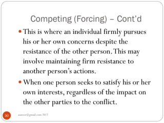 Competing (Forcing) – Cont’d
asareor@gmail.com 201730
 This is where an individual firmly pursues
his or her own concerns despite the
resistance of the other person.This may
involve maintaining firm resistance to
another person’s actions.
 When one person seeks to satisfy his or her
own interests, regardless of the impact on
the other parties to the conflict.
 