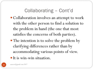 Collaborating – Cont’d
asareor@gmail.com 201732
 Collaboration involves an attempt to work
with the other person to find a solution to
the problem in hand (the one that most
satisfies the concerns of both parties).
 The intention is to solve the problem by
clarifying differences rather than by
accommodating various points of view.
 It is win-win situation.
 