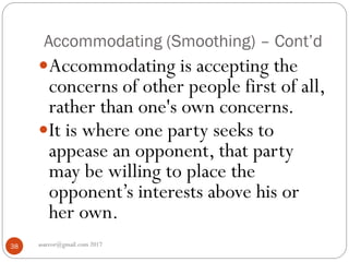 Accommodating (Smoothing) – Cont’d
asareor@gmail.com 201738
Accommodating is accepting the
concerns of other people first of all,
rather than one's own concerns.
It is where one party seeks to
appease an opponent, that party
may be willing to place the
opponent’s interests above his or
her own.
 