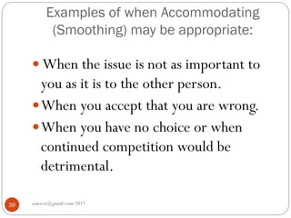 Examples of when Accommodating
(Smoothing) may be appropriate:
asareor@gmail.com 201739
 When the issue is not as important to
you as it is to the other person.
When you accept that you are wrong.
When you have no choice or when
continued competition would be
detrimental.
 