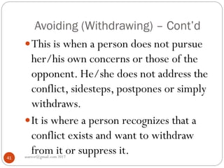 Avoiding (Withdrawing) – Cont’d
asareor@gmail.com 201741
This is when a person does not pursue
her/his own concerns or those of the
opponent. He/she does not address the
conflict, sidesteps, postpones or simply
withdraws.
It is where a person recognizes that a
conflict exists and want to withdraw
from it or suppress it.
 