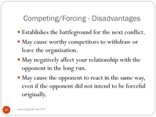 Competing/Forcing - Disadvantages
asareor@gmail.com 201747
 Establishes the battleground for the next conflict.
 May cause worthy competitors to withdraw or
leave the organization.
 May negatively affect your relationship with the
opponent in the long run.
 May cause the opponent to react in the same way,
even if the opponent did not intend to be forceful
originally.
 