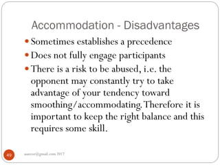 Accommodation - Disadvantages
asareor@gmail.com 201749
 Sometimes establishes a precedence
 Does not fully engage participants
 There is a risk to be abused, i.e. the
opponent may constantly try to take
advantage of your tendency toward
smoothing/accommodating.Therefore it is
important to keep the right balance and this
requires some skill.
 