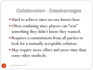 Collaboration - Disadvantages
asareor@gmail.com 201753
 Hard to achieve since no one knows how.
 Often confusing since players can “win”
something they didn’t know they wanted.
 Requires a commitment from all parties to
look for a mutually acceptable solution.
 May require more effort and more time than
some other methods.
 