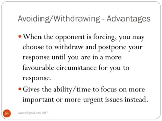 Avoiding/Withdrawing - Advantages
asareor@gmail.com 201754
When the opponent is forcing, you may
choose to withdraw and postpone your
response until you are in a more
favourable circumstance for you to
response.
Gives the ability/time to focus on more
important or more urgent issues instead.
 