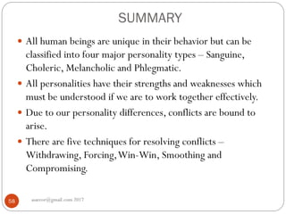 SUMMARY
asareor@gmail.com 201758
 All human beings are unique in their behavior but can be
classified into four major personality types – Sanguine,
Choleric, Melancholic and Phlegmatic.
 All personalities have their strengths and weaknesses which
must be understood if we are to work together effectively.
 Due to our personality differences, conflicts are bound to
arise.
 There are five techniques for resolving conflicts –
Withdrawing, Forcing,Win-Win, Smoothing and
Compromising.
 