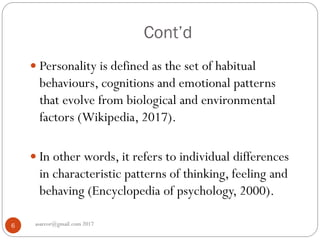Cont’d
asareor@gmail.com 20176
 Personality is defined as the set of habitual
behaviours, cognitions and emotional patterns
that evolve from biological and environmental
factors (Wikipedia, 2017).
 In other words, it refers to individual differences
in characteristic patterns of thinking, feeling and
behaving (Encyclopedia of psychology, 2000).
 